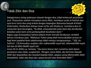Tidak Zikir dan Doa
Sebagaimana setiap pekerjaan diawali dengan doa, tidak terkecuali perjalanan
jauh. Dianjurkan setelah menyebut nama Allah, membaca surah al-Fatihah dan
ayat kursi serta doa yang terkait dengan bepergian (biasanya banyak di kitab-
kitab hadis). Disebutkan bahwa Imam Ja’far ash-Shadiq as. membaca doa ini
setiap kali akan berangkat, “Ya Allah, leluasakanlah jalan kami dan berikanlah
kebaikan jalan kami serta perbanyaklah kesehatan kami.”
Begitu juga diriwayatkan bahwa tatkala Imam menaiki kendaraan, terlebih
dahulu membaca ayat, “Mahasuci Tuhan yang telah menundukkan semua ini
bagi kami padahal kami sebelumnya tidak mampu menguasainya…” (QS. Az-
Zukhruf : 13) Kemudian ucapkan zikir subhanallâh tujuh kali, alhamdulillâh tujuh
kali dan lâ ilâha illallâh tujuh kali.
Imam Ali Ar-Ridha as. berkata, “Jika kamu keluar dari rumahmu baik dalam
perjalanan atau tidak, ucapkanlah, ‘Dengan nama Allah, aku beriman kepada
Allah dan kepadaNya aku tawakal kepada Allah, apapun yang dikehendaki Allah
(terjadilah), tidak ada daya dan upaya kecuali atas kehendak Allah’.”
 