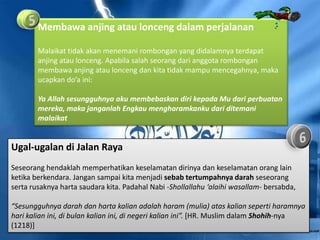 Membawa anjing atau lonceng dalam perjalanan

        Malaikat tidak akan menemani rombongan yang didalamnya terdapat
        anjing atau lonceng. Apabila salah seorang dari anggota rombongan
        membawa anjing atau lonceng dan kita tidak mampu mencegahnya, maka
        ucapkan do’a ini:

        Ya Allah sesungguhnya aku membebaskan diri kepada Mu dari perbuatan
        mereka, maka janganlah Engkau mengharamkanku dari ditemani
        malaikat


Ugal-ugalan di Jalan Raya
Seseorang hendaklah memperhatikan keselamatan dirinya dan keselamatan orang lain
ketika berkendara. Jangan sampai kita menjadi sebab tertumpahnya darah seseorang
serta rusaknya harta saudara kita. Padahal Nabi -Shollallahu ‘alaihi wasallam- bersabda,

“Sesungguhnya darah dan harta kalian adalah haram (mulia) atas kalian seperti haramnya
hari kalian ini, di bulan kalian ini, di negeri kalian ini”. [HR. Muslim dalam Shohih-nya
(1218)]
 
