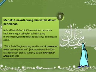 Menakut-nakuti orang lain ketika dalam
perjalanan
Nabi -Shallallahu ‘alaihi wa sallam- bersabda
ketika menegur sebagian sahabat yang
menyembunyikan tongkat saudaranya sehingga ia
panik,

“Tidak halal bagi seorang muslim untuk membuat
takut seorang muslim”. [HR. Abu Dawud (5004).
Di-shohih-kan oleh Al-Albaniy dalam Ghoyah Al-
Maram (447)]
 