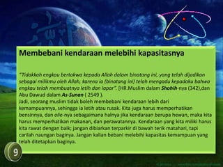 Membebani kendaraan melebihi kapasitasnya

“Tidakkah engkau bertakwa kepada Allah dalam binatang ini, yang telah dijadikan
sebagai milikmu oleh Allah, karena ia (binatang ini) telah mengadu kepadaku bahwa
engkau telah membuatnya letih dan lapar”. [HR.Muslim dalam Shohih-nya (342),dan
Abu Dawud dalam As-Sunan ( 2549 ).
Jadi, seorang muslim tidak boleh membebani kendaraan lebih dari
kemampuannya, sehingga ia letih atau rusak. Kita juga harus memperhatikan
bensinnya, dan olie-nya sebagaimana halnya jika kendaraan berupa hewan, maka kita
harus memperhatikan makanan, dan perawatannya. Kendaraan yang kita miliki harus
kita rawat dengan baik; jangan dibiarkan terparkir di bawah terik matahari, tapi
carilah naungan baginya. Jangan kalian bebani melebihi kapasitas kemampuan yang
telah ditetapkan baginya.
 