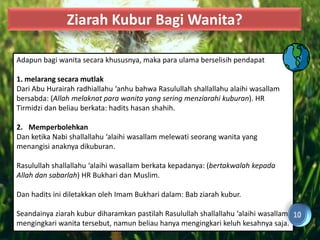 Ziarah Kubur Bagi Wanita?

Adapun bagi wanita secara khususnya, maka para ulama berselisih pendapat

1. melarang secara mutlak
Dari Abu Hurairah radhiallahu ‘anhu bahwa Rasulullah shallallahu alaihi wasallam
bersabda: (Allah melaknat para wanita yang sering menziarahi kuburan). HR
Tirmidzi dan beliau berkata: hadits hasan shahih.

2. Memperbolehkan
Dan ketika Nabi shallallahu ‘alaihi wasallam melewati seorang wanita yang
menangisi anaknya dikuburan.

Rasulullah shallallahu ‘alaihi wasallam berkata kepadanya: (bertakwalah kepada
Allah dan sabarlah) HR Bukhari dan Muslim.

Dan hadits ini diletakkan oleh Imam Bukhari dalam: Bab ziarah kubur.

Seandainya ziarah kubur diharamkan pastilah Rasulullah shallallahu ‘alaihi wasallam
mengingkari wanita tersebut, namun beliau hanya mengingkari keluh kesahnya saja.
 