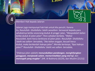 Memberi Hak kepada Jalanan

Jalanan juga mempunyai hak-hak untuk kita penuhi. Karena
itu, Rasulullah -Shollallahu ‘alaihi wasallam- berwasiat kepada para
sahabatnya ketika seseorang duduk di pinggir jalan, “Waspadalah kalian
ketika duduk di jalan-jalan”. Para sahabat berkata, “Wahai
Rasulullah, kami harus berbicara di jalan-jalan. Rasulullah -Shallallahu
‘alaihi wa sallam- bersabda, “Jika kalian enggan, kecuali harus
duduk, maka berikanlah haknya jalan”. Mereka bertanya, “Apa haknya
jalan?” Rasulullah -Shallallahu ‘alaihi wa sallam- bersabda,

“(Haknya jalan adalah) menundukkan pandangan, menghilangkan
gangguan, menjawab salam, memerintahkan yang ma’ruf, dan
mencegah yang mugkar“. [HR. Al-Bukhoriy (6229), dan Muslim (2121)]
 