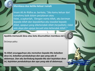 Membaca doa ketika keluar rumah

         Imam Ali Ar-Ridha as. berkata, “Jika kamu keluar dari
         rumahmu baik dalam perjalanan atau
         tidak, ucapkanlah, ‘Dengan nama Allah, aku beriman
         kepada Allah dan kepadaNya aku tawakal kepada
         Allah, apapun yang dikehendaki Allah (terjadilah), tidak
         ada daya dan upaya kecuali atas kehendak Allah’.”

Apabila memasuki desa atau kota disunnahkan membaca do’a

Do’anya yaitu:



Ya Allah sesungguhnya aku memohon kepada-Mu kebaikan
desa ini, kebaikan penduduknya dan apa yang ada di
dalamnya. Dan aku berlindung kepada-Mu dari kejelekan desa
ini, kejelekan penduduknya dan apa yang ada di dalamnya.
 