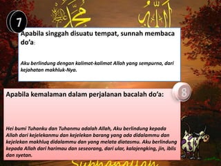 Apabila singgah disuatu tempat, sunnah membaca
      do’a:

      Aku berlindung dengan kalimat-kalimat Allah yang sempurna, dari
      kejahatan makhluk-Nya.



Apabila kemalaman dalam perjalanan bacalah do’a:



Hei bumi Tuhanku dan Tuhanmu adalah Allah, Aku berlindung kepada
Allah dari kejelekanmu dan kejelekan barang yang ada didalammu dan
kejelekan makhluq didalammu dan yang melata diatasmu. Aku berlindung
kepada Allah dari harimau dan seseorang, dari ular, kalajengking, jin, iblis
dan syetan.
 