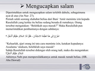 Mengucapkan salam
Diperintahkan untuk mengucapkan salam terlebih dahulu, sebagaimana
ayat di atas (An Nur: 27).
Pernah salah seorang shahabat beliau dari Bani ‘Amir meminta izin kepada
Rasulullah yang ketika itu beliau sedang berada di rumahnya. Orang
tersebut mengatakan: “Bolehkah saya masuk?” Maka Rasulullah pun
memerintahkan pembantunya dengan sabdanya:
ُ‫ه‬َ‫ل‬ ْ‫ل‬ُ‫ق‬َ‫ف‬ ، َ‫ان‬َ‫ذ‬ْ‫ئ‬ِ‫ت‬ْ‫س‬‫اال‬ ُ‫ه‬ْ‫م‬ِِّ‫ل‬َ‫ع‬َ‫ف‬ ‫ا‬َ‫ذ‬َ‫ه‬ ‫ى‬َ‫ل‬ِ‫إ‬ ْ‫ج‬ُ‫ر‬ْ‫اخ‬:ْ‫ي‬َ‫ل‬َ‫ع‬ ُ‫م‬َ‫ال‬َّ‫س‬‫ال‬ُ‫ل‬ُ‫خ‬ْ‫د‬َ‫أ‬َ‫أ‬ ْ‫م‬ُ‫ك‬‫؟‬
“Keluarlah, ajari orang ini tata cara meminta izin, katakan kepadanya:
Assalamu ‘alaikum, bolehklah saya masuk?
Sabda Rasulullah tersebut didengar oleh orang tadi, maka dia mengatakan:
‫ُ؟‬‫ل‬ُ‫خ‬ْ‫د‬َ‫أ‬َ‫أ‬ ْ‫م‬ُ‫ك‬ْ‫ي‬َ‫ل‬َ‫ع‬ ُ‫م‬َ‫ال‬َّ‫س‬‫ال‬
Akhirnya Nabi pun mempersilahkannya untuk masuk rumah beliau. (HR.
Abu Dawud)
 