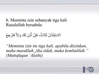b. Meminta izin sebanyak tiga kali
Rasulullah bersabda:
َ‫ف‬ َّ‫ال‬ِ‫إ‬ َ‫و‬ َ‫ك‬َ‫ل‬ َ‫ن‬ِ‫ذ‬ُ‫أ‬ ْ‫ن‬ِ‫إ‬َ‫ف‬ ،ٌ‫ث‬َ‫ال‬َ‫ث‬ ُ‫ن‬‫ا‬َ‫ذ‬ْ‫ئ‬ِ‫ت‬ْ‫س‬‫اال‬ْْ ِِ ْ‫ار‬
“Meminta izin itu tiga kali, apabila diizinkan,
maka masuklah, jika tidak, maka kembalilah.”
(Muttafaqun ‘Alaihi)
 