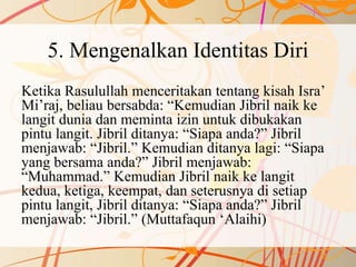 5. Mengenalkan Identitas Diri
Ketika Rasulullah menceritakan tentang kisah Isra’
Mi’raj, beliau bersabda: “Kemudian Jibril naik ke
langit dunia dan meminta izin untuk dibukakan
pintu langit. Jibril ditanya: “Siapa anda?” Jibril
menjawab: “Jibril.” Kemudian ditanya lagi: “Siapa
yang bersama anda?” Jibril menjawab:
“Muhammad.” Kemudian Jibril naik ke langit
kedua, ketiga, keempat, dan seterusnya di setiap
pintu langit, Jibril ditanya: “Siapa anda?” Jibril
menjawab: “Jibril.” (Muttafaqun ‘Alaihi)
 