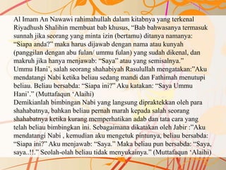 Al Imam An Nawawi rahimahullah dalam kitabnya yang terkenal
Riyadhush Shalihin membuat bab khusus, “Bab bahwasanya termasuk
sunnah jika seorang yang minta izin (bertamu) ditanya namanya:
“Siapa anda?” maka harus dijawab dengan nama atau kunyah
(panggilan dengan abu fulan/ ummu fulan) yang sudah dikenal, dan
makruh jika hanya menjawab: “Saya” atau yang semisalnya.”
Ummu Hani’, salah seorang shahabiyah Rasulullah mengatakan:”Aku
mendatangi Nabi ketika beliau sedang mandi dan Fathimah menutupi
beliau. Beliau bersabda: “Siapa ini?” Aku katakan: “Saya Ummu
Hani’.” (Muttafaqun ‘Alaihi)
Demikianlah bimbingan Nabi yang langsung dipraktekkan oleh para
shahabatnya, bahkan beliau pernah marah kepada salah seorang
shahabatnya ketika kurang memperhatikan adab dan tata cara yang
telah beliau bimbingkan ini. Sebagaimana dikatakan oleh Jabir :”Aku
mendatangi Nabi , kemudian aku mengetuk pintunya, beliau bersabda:
“Siapa ini?” Aku menjawab: “Saya.” Maka beliau pun bersabda: “Saya,
saya..!!.” Seolah-olah beliau tidak menyukainya.” (Muttafaqun ‘Alaihi)
 