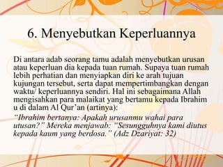 6. Menyebutkan Keperluannya
Di antara adab seorang tamu adalah menyebutkan urusan
atau keperluan dia kepada tuan rumah. Supaya tuan rumah
lebih perhatian dan menyiapkan diri ke arah tujuan
kujungan tersebut, serta dapat mempertimbangkan dengan
waktu/ keperluannya sendiri. Hal ini sebagaimana Allah
mengisahkan para malaikat yang bertamu kepada Ibrahim
u di dalam Al Qur’an (artinya):
“Ibrahim bertanya: Apakah urusanmu wahai para
utusan?” Mereka menjawab: “Sesungguhnya kami diutus
kepada kaum yang berdosa.” (Adz Dzariyat: 32)
 
