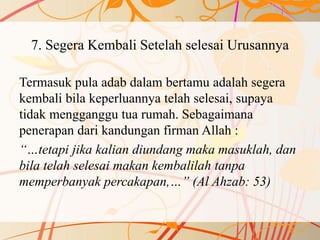 7. Segera Kembali Setelah selesai Urusannya
Termasuk pula adab dalam bertamu adalah segera
kembali bila keperluannya telah selesai, supaya
tidak mengganggu tua rumah. Sebagaimana
penerapan dari kandungan firman Allah :
“…tetapi jika kalian diundang maka masuklah, dan
bila telah selesai makan kembalilah tanpa
memperbanyak percakapan,…” (Al Ahzab: 53)
 