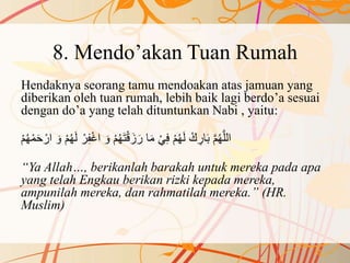 8. Mendo’akan Tuan Rumah
Hendaknya seorang tamu mendoakan atas jamuan yang
diberikan oleh tuan rumah, lebih baik lagi berdo’a sesuai
dengan do’a yang telah dituntunkan Nabi , yaitu:
َ‫ل‬ ْ‫ر‬ِ‫ف‬ْ‫غ‬‫ا‬ َ‫و‬ ْ‫م‬ُ‫ه‬َ‫ت‬ْ‫ق‬َ‫ز‬ َ‫ر‬ ‫ا‬َ‫م‬ ْ‫ي‬ِ‫ف‬ ْ‫م‬ُ‫ه‬َ‫ل‬ ْ‫ك‬ ِ‫ار‬َ‫ب‬ َّ‫م‬ُ‫ه‬َّ‫ل‬‫ال‬َ‫و‬ ْ‫م‬ُ‫ه‬ْ‫م‬ُ‫ه‬ْ‫م‬َ‫ح‬ ْ‫ار‬
“Ya Allah…, berikanlah barakah untuk mereka pada apa
yang telah Engkau berikan rizki kepada mereka,
ampunilah mereka, dan rahmatilah mereka.” (HR.
Muslim)
 