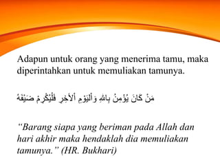 Adapun untuk orang yang menerima tamu, maka
diperintahkan untuk memuliakan tamunya.
ْ‫ل‬َ‫ف‬ ِ‫ر‬ ِ‫ألخ‬ْ‫ا‬ ِ‫م‬ ْ‫و‬َ‫ي‬‫ل‬ْ‫ا‬ َ‫و‬ ِ‫هلل‬‫ا‬ِ‫ب‬ ُ‫ن‬ِ‫م‬ْ‫ؤ‬ُ‫ي‬ َ‫ان‬َ‫ك‬ ْ‫ن‬َ‫م‬ْ‫م‬ ِ‫ر‬ْ‫ك‬ُ‫ي‬ُ‫ه‬َ‫ف‬ْ‫ي‬َ‫ض‬
“Barang siapa yang beriman pada Allah dan
hari akhir maka hendaklah dia memuliakan
tamunya.” (HR. Bukhari)
 