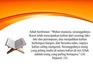 Allah berfirman: “Wahai manusia, sesungguhnya
Kami telah menciptakan kalian dari seorang laki-
laki dan perempuan, dan menjadikan kalian
berbangsa-bangsa, dan bersuku-suku, supaya
kalian saling mengenal. Sesungguhnya orang
yang paling mulia di antara kalian di sisi Allah
adalah orang yang paling bertaqwa.” (Al
Hujurat: 13)
 