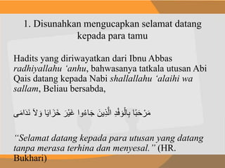 1. Disunahkan mengucapkan selamat datang
kepada para tamu
Hadits yang diriwayatkan dari Ibnu Abbas
radhiyallahu ‘anhu, bahwasanya tatkala utusan Abi
Qais datang kepada Nabi shallallahu ‘alaihi wa
sallam, Beliau bersabda,
َ‫ي‬‫ا‬ َ‫َز‬‫خ‬ َ‫ْر‬‫ي‬َ‫غ‬ ‫وا‬ُ‫ء‬‫ا‬َِ َ‫ين‬ِ‫ذ‬َّ‫ل‬‫ا‬ ِ‫د‬ْ‫ف‬ َ‫و‬ْ‫ال‬ِ‫ب‬ ‫ا‬ً‫ب‬َ‫ح‬ ْ‫ر‬َ‫م‬َ‫ال‬ َ‫و‬ ‫ا‬‫ى‬َ‫م‬‫ا‬َ‫د‬َ‫ن‬
“Selamat datang kepada para utusan yang datang
tanpa merasa terhina dan menyesal.” (HR.
Bukhari)
 