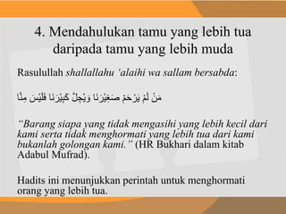 4. Mendahulukan tamu yang lebih tua
daripada tamu yang lebih muda
Rasulullah shallallahu ‘alaihi wa sallam bersabda:
َ‫ل‬َ‫ف‬ ‫َا‬‫ن‬ َ‫ْر‬‫ي‬ِ‫ب‬َ‫ك‬ َّ‫ل‬ ُِِ‫ي‬ َ‫و‬ ‫َا‬‫ن‬ َ‫ْر‬‫ي‬ِ‫غ‬َ‫ص‬ ْ‫م‬َ‫ح‬ ْ‫ر‬َ‫ي‬ ْ‫م‬َ‫ل‬ ْ‫ن‬َ‫م‬ََ ْ‫ي‬‫ا‬َّ‫ن‬ِ‫م‬
“Barang siapa yang tidak mengasihi yang lebih kecil dari
kami serta tidak menghormati yang lebih tua dari kami
bukanlah golongan kami.” (HR Bukhari dalam kitab
Adabul Mufrad).
Hadits ini menunjukkan perintah untuk menghormati
orang yang lebih tua.
 