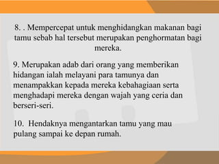 8. . Mempercepat untuk menghidangkan makanan bagi
tamu sebab hal tersebut merupakan penghormatan bagi
mereka.
9. Merupakan adab dari orang yang memberikan
hidangan ialah melayani para tamunya dan
menampakkan kepada mereka kebahagiaan serta
menghadapi mereka dengan wajah yang ceria dan
berseri-seri.
10. Hendaknya mengantarkan tamu yang mau
pulang sampai ke depan rumah.
 