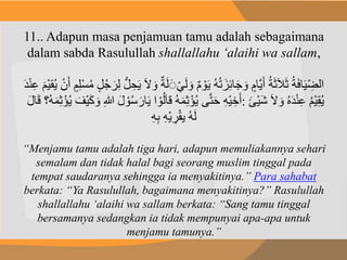 11.. Adapun masa penjamuan tamu adalah sebagaimana
dalam sabda Rasulullah shallallahu ‘alaihi wa sallam,
َ‫ل‬ َ‫و‬ ٌ‫م‬ ْ‫و‬َ‫ي‬ ُ‫ه‬ُ‫ت‬ َ‫ز‬ِ‫ئ‬‫ا‬َ‫ج‬ َ‫و‬ ٍ‫َّام‬‫ي‬َ‫أ‬ ُ‫ة‬َ‫ث‬َ‫ال‬َ‫ث‬ ُ‫ة‬َ‫ف‬‫ا‬َ‫ي‬ ِ‫الض‬ْ‫ن‬َ‫أ‬ ٍ‫م‬ِ‫ل‬ْ‫س‬ُ‫م‬ ٍ‫ل‬ُ‫ج‬َ‫ر‬ِ‫ل‬ ُّ‫ل‬ ِ‫ح‬َ‫ي‬ َ‫ال‬ َ‫و‬ ٌ‫ة‬َ‫ل‬ََْ‫ي‬َ‫د‬ْ‫ن‬ِ‫ع‬ َ‫ْم‬‫ي‬‫ق‬ُ‫ي‬
َ‫ك‬ َ‫و‬ ِ‫هللا‬ َ‫ل‬ ْ‫و‬ُ‫س‬ َ‫ار‬َ‫ي‬ ‫ا‬ ْ‫و‬ُ‫ل‬َ‫ا‬‫ق‬ ُ‫ه‬َ‫م‬ِ‫ث‬ْ‫ؤ‬ُ‫ي‬ ‫ى‬َّ‫ت‬َ‫ح‬ ِ‫ه‬ْ‫ي‬ ِ‫خ‬َ‫أ‬َ‫ل‬‫ا‬َ‫ق‬ ‫ُ؟‬‫ه‬َ‫م‬ِ‫ث‬ْ‫ؤ‬ُ‫ي‬ َ‫ْف‬‫ي‬ : َ‫ال‬ َ‫و‬ ُ‫ه‬َ‫د‬ْ‫ن‬ِ‫ع‬ ُ‫م‬ْ‫ي‬ِ‫ق‬ُ‫ي‬َ‫ئ‬ْ‫ي‬َ‫ش‬
ِ‫ه‬ْ‫ي‬ ِ‫ر‬ْ‫ق‬‫ي‬ ُ‫ه‬َ‫ل‬ِ‫ه‬ِ‫ب‬
“Menjamu tamu adalah tiga hari, adapun memuliakannya sehari
semalam dan tidak halal bagi seorang muslim tinggal pada
tempat saudaranya sehingga ia menyakitinya.” Para sahabat
berkata: “Ya Rasulullah, bagaimana menyakitinya?” Rasulullah
shallallahu ‘alaihi wa sallam berkata: “Sang tamu tinggal
bersamanya sedangkan ia tidak mempunyai apa-apa untuk
menjamu tamunya.”
 