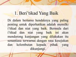 1. Beri’tikad Yang Baik
Di dalam bertamu hendaknya yang paling
penting untuk diperhatikan adalah memilki
i’tikad dan niat yang baik. Bermula dari
i’tikad dan niat yang baik ini akan
mendorong kunjungan yang dilakukan itu
senantiasa terwarnai dengan rasa kesejukan
dan kelembutan kepada pihak yang
dikunjungi.
 