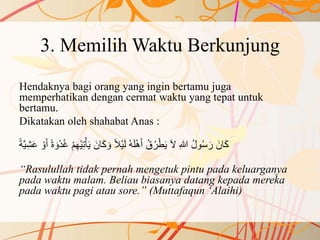 3. Memilih Waktu Berkunjung
Hendaknya bagi orang yang ingin bertamu juga
memperhatikan dengan cermat waktu yang tepat untuk
bertamu.
Dikatakan oleh shahabat Anas :
ْ‫ي‬ِ‫ت‬ْ‫أ‬َ‫ي‬ َ‫ان‬َ‫ك‬ َ‫و‬ ً‫ال‬ْ‫ي‬َ‫ل‬ ُ‫ه‬َ‫ل‬ْ‫ه‬َ‫أ‬ ُ‫ق‬ُ‫ر‬ْ‫ط‬َ‫ي‬ َ‫ال‬ ِ‫هللا‬ ُ‫ل‬‫و‬ُ‫س‬َ‫ر‬ َ‫ان‬َ‫ك‬ْ‫و‬َ‫أ‬ ً‫ة‬ َ‫و‬ْ‫د‬ُ‫غ‬ ْ‫م‬ِ‫ه‬ً‫ة‬َّ‫ي‬ِ‫ش‬َ‫ع‬
“Rasulullah tidak pernah mengetuk pintu pada keluarganya
pada waktu malam. Beliau biasanya datang kepada mereka
pada waktu pagi atau sore.” (Muttafaqun ‘Alaihi)
 