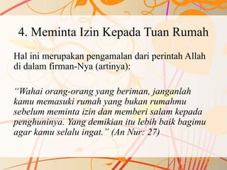 4. Meminta Izin Kepada Tuan Rumah
Hal ini merupakan pengamalan dari perintah Allah
di dalam firman-Nya (artinya):
“Wahai orang-orang yang beriman, janganlah
kamu memasuki rumah yang bukan rumahmu
sebelum meminta izin dan memberi salam kepada
penghuninya. Yang demikian itu lebih baik bagimu
agar kamu selalu ingat.” (An Nur: 27)
 