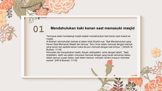 01 Mendahulukan kaki kanan saat memasuki masjid
Termasuk adab mendatangi masjid adalah mendahulukan kaki kanan saat masuk ke
masjid.
Al Bukhari rahimahullah berkata di dalam kitab Shahih-nya: “Bab Mendahulukan yang
Kanan Saat Memasuki Masjid dan lainnya.” Ibnu Umar selalu memulai dengan kakinya
yang kanan dan apabila keluar maka dia pun memulai dengan kaki kirinya.” [ Shahih Al
Bukhari: 1/116]
Kemudian dia menyebutkan hadits ‘Aisyah radhiyallahu ‘anha dengan lafazh: “Nabi
shallallahu ‘alaihi wa sallam menyukai memulai dengan yang kanan semampu beliau
dalam semua urusan beliau, baik dalam bersuci, menyisir rambut maupun memakai
sandal.” [HR Al Bukhari: 1/116]
 