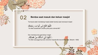 02 Berdoa saat masuk dan keluar masjid
Termasuk adab mendatangi masjid adalah berdoa saat memasuki masjid:
َ‫ك‬ِ‫ت‬َ‫م‬ْ‫ح‬َ‫ر‬ َ‫اب‬ َ‫ْو‬‫ب‬َ‫أ‬ ‫ى‬ِ‫ل‬ ْ‫ح‬َ‫ت‬ْ‫ف‬‫َا‬ َّ‫م‬ُ‫ه‬َّ‫الل‬
“Ya Allah bukakanlah untukku pintu-pintu rahmat-MU”
Dan membaca doa saat keluar masjid:
‫ا‬
َ‫ك‬ِ‫ل‬ْ‫ض‬َ‫ف‬ ْ‫ن‬ِ‫م‬ َ‫ك‬ُ‫ل‬َ‫أ‬ْ‫س‬‫أ‬ ْ‫ي‬ِّ‫ن‬ِ‫ا‬ َّ‫م‬ُ‫ه‬ّ‫لل‬ ََ
.
“Ya Allah sesungguhnya aku memohon kepada-Mu karunia dari-Mu.” [Muslim: 1685]
 