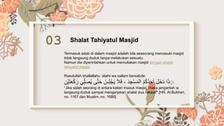 03 Shalat Tahiyatul Masjid
Termasuk adab di dalam masjid adalah bila seseorang memasuki masjid
tidak langsung duduk tanpa melakukan sesuatu.
Namun dia diperintahkan untuk memuliakan masjid dengan shalat
tahiyatul masjid.
Rasulullah shallallahu ‘alaihi wa sallam bersabda:
‫إ‬
َ‫ح‬ ْ
‫س‬ِ‫ل‬ْ‫ج‬َ‫ي‬ َ‫ال‬َ‫ف‬ ، َ‫د‬ ِ‫ج‬ْ‫س‬َ‫م‬‫ال‬ ُ‫م‬ُ‫ك‬ُ‫د‬َ‫ح‬‫أ‬ َ‫ل‬َ‫خ‬َ‫د‬ ‫ا‬َ‫ذ‬ َِ
ِ‫ْن‬‫ي‬َ‫ت‬ََْ‫ك‬ َ‫ر‬ ‫ي‬ِّ‫ل‬ََُ‫ي‬ ‫ى‬َّ‫ت‬
“Jika salah seorang di antara kalian masuk masjid, maka janganlah ia
langsung duduk sampai mengerjakan shalat dua rakaat.” [HR. Al Bukhari,
no. 1167 dan Muslim, no. 1688]
 