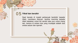 05 I'tikaf dan berzikir
Saat berada di masjid perbanyak berdzikir kepada
Allah, membaca Alquran, berdoa meminta kepada
Allah kebaikan untuk diri sendiri atau pun untuk orang
lain, karena di antara doa yang mustajab adalah doa
antara adzan dan iqamah.
 