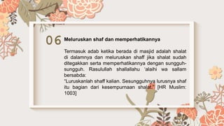 06 Meluruskan shaf dan memperhatikannya
Termasuk adab ketika berada di masjid adalah shalat
di dalamnya dan meluruskan shaff jika shalat sudah
ditegakkan serta memperhatikannya dengan sungguh-
sungguh. Rasulullah shallallahu ‘alaihi wa sallam
bersabda:
“Luruskanlah shaff kalian. Sesungguhnya lurusnya shaf
itu bagian dari kesempurnaan shalat.” [HR Muslim:
1003]
 