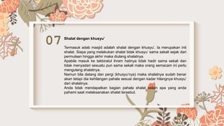 07 Shalat dengan khusyu’
Termasuk adab masjid adalah shalat dengan khusyu’. Ia merupakan inti
shalat. Siapa yang melakukan shalat tidak khusyu’ sama sekali sejak dari
permulaan hingga akhir maka diulang shalatnya.
Apabila masuk ke takbiratul ihram hatinya tidak hadir sama sekali dan
tidak menyadari sesuatu pun sama sekali maka orang semacam ini perlu
mengulang shalatnya.
Namun bila datang dan pergi (khusyu’nya) maka shalatnya sudah benar
akan tetapi dia kehilangan pahala sesuai dengan kadar hilangnya khusyu’
dari shalatnya.
Anda tidak mendapatkan bagian pahala shalat selain apa yang anda
pahami saat melaksanakan shalat tersebut.
 