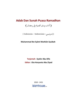 Adab Dan Sunah Puasa Ramadhan
﴿‫ﻣﻀﺎ‬ ‫ﻲﻓ‬ ‫ﻟﺼﻴﺎ‬ ‫ﺳﻦﻨ‬﴾
[ Indonesia – Indonesian – ]n‫ﻧﻴ‬ ‫ﻧﺪ‬
Muhammad Ibn Syâmi Muthâin Syaibah
Terjemah : Syafar Abu Difa
Editor : Eko Haryanto Abu Ziyad
2010 - 1431
 