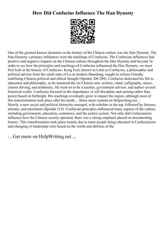 How Did Confucius Influence The Han Dynasty
One of the greatest known dynasties in the history of the Chinese culture was the Han Dynasty. The
Han Dynasty s primary influences were the teachings of Confucius. The Confucian influences had
positive and negative impacts on the Chinese culture throughout the Han Dynasty and beyond. In
order to see how the principles and teachings of Confucius influenced the Han Dynasty, we must
first look at the history of Confucius. Kong Fuzi, known in Latin as Confucius, a philosopher and
political adviser from the small state of Lu in modern Shandong, sought to reform Chinaby
redefining Chinese political and ethical thought (Spodek 208 209). Confucius dedicated his life to
education and philosophy, as he mastered the six Chinese arts: archery, ritual, calligraphy, music,
chariot driving, and arithmetic. He went on to be a teacher, government advisor, and author several
historical works. Confucius focused on the importance of self discipline and earning rather than
power based on birthright. His teachings eventually grew to impact the region, although most of
this transformation took place after his death.... Show more content on Helpwriting.net ...
Slowly, a new social and political hierarchy emerged, with scholars at the top, followed by farmers,
artisans, and merchants (Spodek 215). Confucian principles influenced many aspects of the culture,
including government, education, commerce, and the justice system. Not only did Confucianism
influence how the Chinese society operated, there was a strong emphasis placed on documenting
history. This transformation took place mainly due to more people being educated in Confucianism
and changing of leadership roles based on the worth and abilities of the
... Get more on HelpWriting.net ...
 