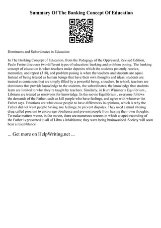 Summary Of The Banking Concept Of Education
Dominants and Subordinates in Education
In The Banking Concept of Education, from the Pedagogy of the Oppressed, Revised Edition,
Paulo Freire discusses two different types of education: banking and problem posing. The banking
concept of education is when teachers make deposits which the students patiently receive,
memorize, and repeat (318), and problem posing is when the teachers and students are equal.
Instead of being treated as human beings that have their own thoughts and ideas, students are
treated as containers that are simply filled by a powerful being, a teacher. In school, teachers are
dominants that provide knowledge to the students, the subordinates; the knowledge that students
learn are limited to what they re taught by teachers. Similarly, in Kurt Wimmer s Equilibrium ,
Librians are treated as reservoirs for knowledge. In the movie Equilibrium , everyone follows
the demands of the Father, such as kill people who have feelings, and agree with whatever the
Father says. Emotions are what cause people to have differences in opinions, which is why the
Father did not want people having any feelings; to prevent disputes. They used a mind altering
drug called prozium to encourage obedience and prevent people from having their own thoughts.
To make matters worse, in the movie, there are numerous screens in which a taped recording of
the Father is presented to all of Libra s inhabitants; they were being brainwashed. Society will soon
bear a resemblance
... Get more on HelpWriting.net ...
 