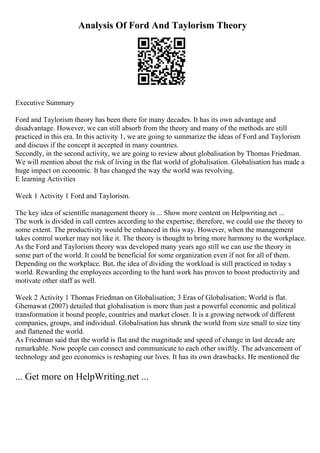 Analysis Of Ford And Taylorism Theory
Executive Summary
Ford and Taylorism theory has been there for many decades. It has its own advantage and
disadvantage. However, we can still absorb from the theory and many of the methods are still
practiced in this era. In this activity 1, we are going to summarize the ideas of Ford and Taylorism
and discuss if the concept it accepted in many countries.
Secondly, in the second activity, we are going to review about globalisation by Thomas Friedman.
We will mention about the risk of living in the flat world of globalisation. Globalisation has made a
huge impact on economic. It has changed the way the world was revolving.
E learning Activities
Week 1 Activity 1 Ford and Taylorism.
The key idea of scientific management theory is ... Show more content on Helpwriting.net ...
The work is divided in call centres according to the expertise; therefore, we could use the theory to
some extent. The productivity would be enhanced in this way. However, when the management
takes control worker may not like it. The theory is thought to bring more harmony to the workplace.
As the Ford and Taylorism theory was developed many years ago still we can use the theory in
some part of the world. It could be beneficial for some organization even if not for all of them.
Depending on the workplace. But, the idea of dividing the workload is still practiced in today s
world. Rewarding the employees according to the hard work has proven to boost productivity and
motivate other staff as well.
Week 2 Activity 1 Thomas Friedman on Globalisation; 3 Eras of Globalisation; World is flat.
Ghemawat (2007) detailed that globalisation is more than just a powerful economic and political
transformation it bound people, countries and market closer. It is a growing network of different
companies, groups, and individual. Globalisation has shrunk the world from size small to size tiny
and flattened the world.
As Friedman said that the world is flat and the magnitude and speed of change in last decade are
remarkable. Now people can connect and communicate to each other swiftly. The advancement of
technology and geo economics is reshaping our lives. It has its own drawbacks. He mentioned the
... Get more on HelpWriting.net ...
 