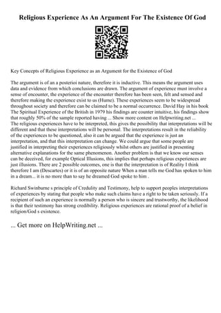 Religious Experience As An Argument For The Existence Of God
Key Concepts of Religious Experience as an Argument for the Existence of God
The argument is of an a posterioi nature, therefore it is inductive. This means the argument uses
data and evidence from which conclusions are drawn. The argument of experience must involve a
sense of encounter, the experience of the encounter therefore has been seen, felt and sensed and
therefore making the experience exist to us (Hume). These experiences seem to be widespread
throughout society and therefore can be claimed to be a normal occurrence. David Hay in his book
The Spiritual Experience of the British in 1979 his findings are counter intuitive, his findings show
that roughly 50% of the sample reported having ... Show more content on Helpwriting.net ...
The religious experiences have to be interpreted, this gives the possibility that interpretations will be
different and that these interpretations will be personal. The interpretations result in the reliability
of the experiences to be questioned, also it can be argued that the experience is just an
interpretation, and that this interpretation can change. We could argue that some people are
justified in interpreting their experiences religiously whilst others are justified in presenting
alternative explanations for the same phenomenon. Another problem is that we know our senses
can be deceived, for example Optical Illusions, this implies that perhaps religious experiences are
just illusions. There are 2 possible outcomes, one is that the interpretation is of Reality I think
therefore I am (Descartes) or it is of an opposite nature When a man tells me God has spoken to him
in a dream... it is no more than to say he dreamed God spoke to him .
Richard Swinburne s principle of Credulity and Testimony, help to support peoples interpretations
of experiences by stating that people who make such claims have a right to be taken seriously. If a
recipient of such an experience is normally a person who is sincere and trustworthy, the likelihood
is that their testimony has strong credibility. Religious experiences are rational proof of a belief in
religion/God s existence.
... Get more on HelpWriting.net ...
 