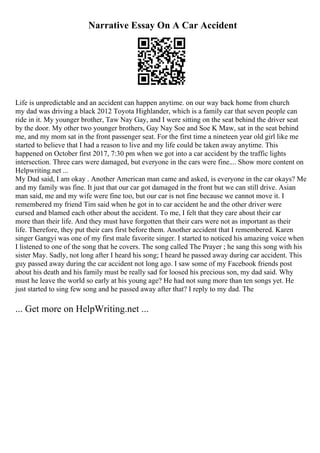 Narrative Essay On A Car Accident
Life is unpredictable and an accident can happen anytime. on our way back home from church
my dad was driving a black 2012 Toyota Highlander, which is a family car that seven people can
ride in it. My younger brother, Taw Nay Gay, and I were sitting on the seat behind the driver seat
by the door. My other two younger brothers, Gay Nay Soe and Soe K Maw, sat in the seat behind
me, and my mom sat in the front passenger seat. For the first time a nineteen year old girl like me
started to believe that I had a reason to live and my life could be taken away anytime. This
happened on October first 2017, 7:30 pm when we got into a car accident by the traffic lights
intersection. Three cars were damaged, but everyone in the cars were fine.... Show more content on
Helpwriting.net ...
My Dad said, I am okay . Another American man came and asked, is everyone in the car okays? Me
and my family was fine. It just that our car got damaged in the front but we can still drive. Asian
man said, me and my wife were fine too, but our car is not fine because we cannot move it. I
remembered my friend Tim said when he got in to car accident he and the other driver were
cursed and blamed each other about the accident. To me, I felt that they care about their car
more than their life. And they must have forgotten that their cars were not as important as their
life. Therefore, they put their cars first before them. Another accident that I remembered. Karen
singer Gangyi was one of my first male favorite singer. I started to noticed his amazing voice when
I listened to one of the song that he covers. The song called The Prayer ; he sang this song with his
sister May. Sadly, not long after I heard his song; I heard he passed away during car accident. This
guy passed away during the car accident not long ago. I saw some of my Facebook friends post
about his death and his family must be really sad for loosed his precious son, my dad said. Why
must he leave the world so early at his young age? He had not sung more than ten songs yet. He
just started to sing few song and he passed away after that? I reply to my dad. The
... Get more on HelpWriting.net ...
 