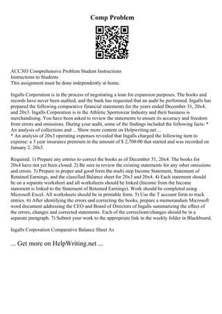 Comp Problem
ACC303 Comprehensive Problem Student Instructions
Instructions to Students
This assignment must be done independently at home.
Ingalls Corporation is in the process of negotiating a loan for expansion purposes. The books and
records have never been audited, and the bank has requested that an audit be performed. Ingalls has
prepared the following comparative financial statements for the years ended December 31, 20x4,
and 20x3. Ingalls Corporation is in the Athletic Sportswear Industry and their business is
merchandising. You have been asked to review the statements to ensure its accuracy and freedom
from errors and omissions. During your audit, some of the findings included the following facts: *
An analysis of collections and ... Show more content on Helpwriting.net ...
* An analysis of 20x3 operating expenses revealed that Ingalls charged the following item to
expense: a 3 year insurance premium in the amount of $ 2,700.00 that started and was recorded on
January 2, 20x3.
Required: 1) Prepare any entries to correct the books as of December 31, 20x4. The books for
20x4 have not yet been closed. 2) Be sure to review the existing statements for any other omissions
and errors. 3) Prepare in proper and good form the multi step Income Statement, Statement of
Retained Earnings, and the classified Balance sheet for 20x3 and 20x4. 4) Each statement should
be on a separate worksheet and all worksheets should be linked (Income from the Income
statement is linked to the Statement of Retained Earnings). Work should be completed using
Microsoft Excel. All worksheets should be in printable form. 5) Use the T account form to track
entries. 6) After identifying the errors and correcting the books, prepare a memorandum Microsoft
word document addressing the CEO and Board of Directors of Ingalls summarizing the effect of
the errors, changes and corrected statements. Each of the corrections/changes should be in a
separate paragraph. 7) Submit your work to the appropriate link in the weekly folder in Blackboard.
Ingalls Corporation Comparative Balance Sheet As
... Get more on HelpWriting.net ...
 