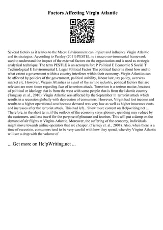 Factors Affecting Virgin Atlantic
Several factors as it relates to the Macro Environment can impact and influence Virgin Atlantic
and its strategies. According to Pandey (2011) PESTEL is a macro environmental framework
used to understand the impact of the external factors on the organisation and is used as strategic
analytical technique. The term PESTLE is an acronym for: P Political E Economic S Social T
Technological E Environmental L Legal Political Factor The political factor is about how and to
what extent a government within a country interferes within their economy. Virgin Atlantics can
be affected by policies of the government, political stability, labour law, tax policy, overseas
market etc. However, Virgins Atlantics as a part of the airline industry, political factors that are
relevant are most times regarding fear of terrorism attack. Terrorism is a serious matter, because
of political or ideology that is from the west with some people that is from the Islamic country
(Tanguay et. al., 2010). Virgin Atlantic was affected by the September 11 terrorist attack which
results in a recession globally with depression of consumers. However, Virgin had lost income and
results to a higher operational cost because demand was very low as well as higher insurance costs
and increases after the terrorist attack. This had left... Show more content on Helpwriting.net ...
Therefore, in the short term, if the outlook of the economy stays gloomy, spending may reduce by
the customers, and less travel for the purpose of pleasure and tourism. This will put a damp on the
demand of air flights at Virgins Atlantic. Moreover, the suffering of the economy, individuals
might move towards airline operators that are cheaper. (Tierney et. al., 2008). Also, when there is a
time of recession, consumers tend to be very careful with how they spend, whereby Virgins Atlantic
will see a drop with the volume of
... Get more on HelpWriting.net ...
 