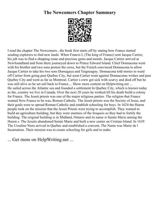 The Newcomers Chapter Summary
I read the chapter The Newcomers , the book first starts off by stating how France started
sending explorers to find new lands. When Francis I, (The king of France) sent Jacque Cartier,
his job was to find a shipping route and precious gems and metals. Jacque Cartier arrived at
Newfoundland and from there journeyed down to Prince Edward Island. Chief Donnacona went
with his brother and two sons protest the cross, but the French convinced Donnacona to allow
Jacque Cartier to take his two sons Domagaya and Taignoagny. Donnacona told stories to ward
off Cartier from going past Quebec City, but soon Cartier went against Donnaconas wishes and past
Quebec City and went as far as Montreal. Cartier s crew got sick with scurvy and died off but he
was still alive so he set sail back to France.... Show more content on Helpwriting.net ...
He sailed across the Atlantic sea and founded a settlement In Quebec City, which is known today
as the, country we live in Canada. Over the next 20 years he worked till his death build a colony
for France. The Jesuit priests was one of the major religious parties. The religion that France
wanted New France to be was, Roman Catholic. The Jesuit priests was the Society of Jesus, and
their goals were to spread Roman Catholic and establish schooling for boys. In 1624 the Huron
people took on the mission that the Jesuit Priests were trying to accomplish. They wanted to
build an agriculture building, but they were enemies of the Iroquois so they had to fortify the
building. The original building is in Midland, Ontario and its name is Sainte Marie among the
Huron s. The Jesuits abandoned Sainte Marie and built a new center on Cristian Island. In 1639
The Ursuline Nuns arrived in Quebec and established a convent, The Name was Marie de l
Incarnation. Their mission was to create schooling for girls and to make
... Get more on HelpWriting.net ...
 