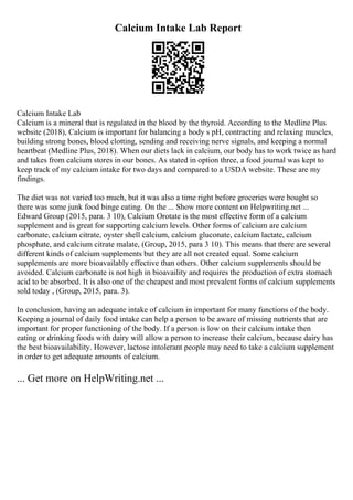 Calcium Intake Lab Report
Calcium Intake Lab
Calcium is a mineral that is regulated in the blood by the thyroid. According to the Medline Plus
website (2018), Calcium is important for balancing a body s pH, contracting and relaxing muscles,
building strong bones, blood clotting, sending and receiving nerve signals, and keeping a normal
heartbeat (Medline Plus, 2018). When our diets lack in calcium, our body has to work twice as hard
and takes from calcium stores in our bones. As stated in option three, a food journal was kept to
keep track of my calcium intake for two days and compared to a USDA website. These are my
findings.
The diet was not varied too much, but it was also a time right before groceries were bought so
there was some junk food binge eating. On the ... Show more content on Helpwriting.net ...
Edward Group (2015, para. 3 10), Calcium Orotate is the most effective form of a calcium
supplement and is great for supporting calcium levels. Other forms of calcium are calcium
carbonate, calcium citrate, oyster shell calcium, calcium gluconate, calcium lactate, calcium
phosphate, and calcium citrate malate, (Group, 2015, para 3 10). This means that there are several
different kinds of calcium supplements but they are all not created equal. Some calcium
supplements are more bioavailably effective than others. Other calcium supplements should be
avoided. Calcium carbonate is not high in bioavaility and requires the production of extra stomach
acid to be absorbed. It is also one of the cheapest and most prevalent forms of calcium supplements
sold today , (Group, 2015, para. 3).
In conclusion, having an adequate intake of calcium in important for many functions of the body.
Keeping a journal of daily food intake can help a person to be aware of missing nutrients that are
important for proper functioning of the body. If a person is low on their calcium intake then
eating or drinking foods with dairy will allow a person to increase their calcium, because dairy has
the best bioavailability. However, lactose intolerant people may need to take a calcium supplement
in order to get adequate amounts of calcium.
... Get more on HelpWriting.net ...
 
