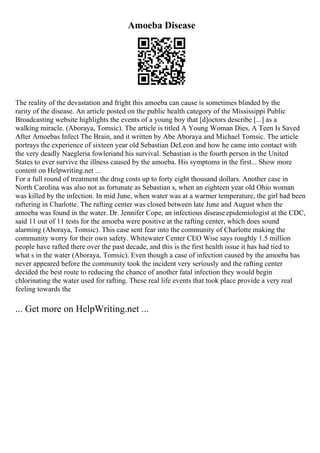 Amoeba Disease
The reality of the devastation and fright this amoeba can cause is sometimes blinded by the
rarity of the disease. An article posted on the public health category of the Mississippi Public
Broadcasting website highlights the events of a young boy that [d]octors describe [...] as a
walking miracle. (Aboraya, Tomsic). The article is titled A Young Woman Dies, A Teen Is Saved
After Amoebas Infect The Brain, and it written by Abe Aboraya and Michael Tomsic. The article
portrays the experience of sixteen year old Sebastian DeLeon and how he came into contact with
the very deadly Naegleria fowleriand his survival. Sebastian is the fourth person in the United
States to ever survive the illness caused by the amoeba. His symptoms in the first... Show more
content on Helpwriting.net ...
For a full round of treatment the drug costs up to forty eight thousand dollars. Another case in
North Carolina was also not as fortunate as Sebastian s, when an eighteen year old Ohio woman
was killed by the infection. In mid June, when water was at a warmer temperature, the girl had been
raftering in Charlotte. The rafting center was closed between late June and August when the
amoeba was found in the water. Dr. Jennifer Cope, an infectious diseaseepidemiologist at the CDC,
said 11 out of 11 tests for the amoeba were positive at the rafting center, which does sound
alarming (Aboraya, Tomsic). This case sent fear into the community of Charlotte making the
community worry for their own safety. Whitewater Center CEO Wise says roughly 1.5 million
people have rafted there over the past decade, and this is the first health issue it has had tied to
what s in the water (Aboraya, Tomsic). Even though a case of infection caused by the amoeba has
never appeared before the community took the incident very seriously and the rafting center
decided the best route to reducing the chance of another fatal infection they would begin
chlorinating the water used for rafting. These real life events that took place provide a very real
feeling towards the
... Get more on HelpWriting.net ...
 