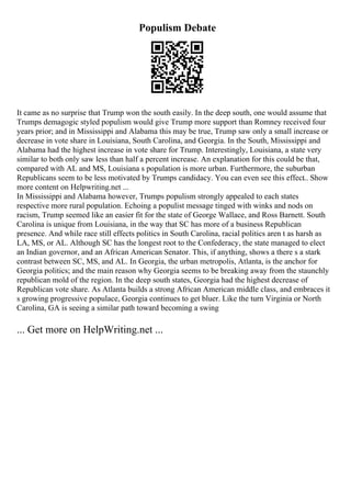 Populism Debate
It came as no surprise that Trump won the south easily. In the deep south, one would assume that
Trumps demagogic styled populism would give Trump more support than Romney received four
years prior; and in Mississippi and Alabama this may be true, Trump saw only a small increase or
decrease in vote share in Louisiana, South Carolina, and Georgia. In the South, Mississippi and
Alabama had the highest increase in vote share for Trump. Interestingly, Louisiana, a state very
similar to both only saw less than half a percent increase. An explanation for this could be that,
compared with AL and MS, Louisiana s population is more urban. Furthermore, the suburban
Republicans seem to be less motivated by Trumps candidacy. You can even see this effect
... Show
more content on Helpwriting.net ...
In Mississippi and Alabama however, Trumps populism strongly appealed to each states
respective more rural population. Echoing a populist message tinged with winks and nods on
racism, Trump seemed like an easier fit for the state of George Wallace, and Ross Barnett. South
Carolina is unique from Louisiana, in the way that SC has more of a business Republican
presence. And while race still effects politics in South Carolina, racial politics aren t as harsh as
LA, MS, or AL. Although SC has the longest root to the Confederacy, the state managed to elect
an Indian governor, and an African American Senator. This, if anything, shows a there s a stark
contrast between SC, MS, and AL. In Georgia, the urban metropolis, Atlanta, is the anchor for
Georgia politics; and the main reason why Georgia seems to be breaking away from the staunchly
republican mold of the region. In the deep south states, Georgia had the highest decrease of
Republican vote share. As Atlanta builds a strong African American middle class, and embraces it
s growing progressive populace, Georgia continues to get bluer. Like the turn Virginia or North
Carolina, GA is seeing a similar path toward becoming a swing
... Get more on HelpWriting.net ...
 