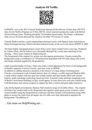 Analysis Of Netflix
LONDON, xxxx xxth, 2017 Cinesite Studios has announced the delivery of more than 150 VFX
shots for the Netflix Originals sci fi film, MUTE, which reunited reunites the studio with British
director Duncan Jones. Working alongside Twickenham based studio, The Senate, a dedicated
team of over 50 artists delivered the seamless invisible VFX in just 12 weeks.
Cinesite Studios had has a good relationshipworked previously with Duncan Jones and producer
Stuart Feinnegan having worked with them both previously on the sci fi cult classic MOON in 2009.
The latest highly anticipated project comes from a story Jones created twelve years ago. Produced
by Liberty Films, MUTE follows Leo (Alexander SkarsgГҐrd), a mute man searching for his
missing ... Show more content on Helpwriting.net ...
The foreground of the original live action was shot against greenscreen. Cinesite created the
background using a combination of 2.5D projections populated with CG stalls along with crowd
and smoke elements supplied by the production.
Eagle eyed aficionados of Jones s films may notice a brief appearance by Gerty in the background
of another sequence, a nod to Cinesite s previous work on MOON.
In addition to adding interactive monitors to the interior of a large indoor swimming pool,
Cinesite s environment work included interior shots of a library, a coffee shop and Hackers Hall ,
a seedy indoor market with line upon line of dark market stall type booths filled with screens,
hackers, geeks and dodgy technology based activities. Futuristic matte paintings imagining some
of Berlin s best known buildings as they would appear 34 years from now were also crafted along
with blood shots and various weapons to support the film s violent and gritty fight sequences.
Like all the digital environments, Hackers Hall entailed a range of invisible effects . The original
shot had a few market stalls in the foreground shot against a giant green screen. Cinesite s team
created models using the foreground as a reference and then created 2.5D projections using other
plates to texture the stalls from all angles; the CG stalls were then replicated to populate the
background. The addition of
... Get more on HelpWriting.net ...
 