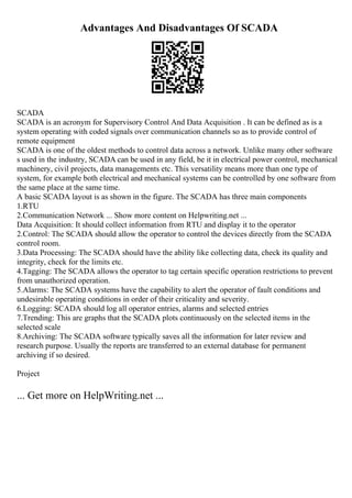 Advantages And Disadvantages Of SCADA
SCADA
SCADA is an acronym for Supervisory Control And Data Acquisition . It can be defined as is a
system operating with coded signals over communication channels so as to provide control of
remote equipment
SCADA is one of the oldest methods to control data across a network. Unlike many other software
s used in the industry, SCADA can be used in any field, be it in electrical power control, mechanical
machinery, civil projects, data managements etc. This versatility means more than one type of
system, for example both electrical and mechanical systems can be controlled by one software from
the same place at the same time.
A basic SCADA layout is as shown in the figure. The SCADA has three main components
1.RTU
2.Communication Network ... Show more content on Helpwriting.net ...
Data Acquisition: It should collect information from RTU and display it to the operator
2.Control: The SCADA should allow the operator to control the devices directly from the SCADA
control room.
3.Data Processing: The SCADA should have the ability like collecting data, check its quality and
integrity, check for the limits etc.
4.Tagging: The SCADA allows the operator to tag certain specific operation restrictions to prevent
from unauthorized operation.
5.Alarms: The SCADA systems have the capability to alert the operator of fault conditions and
undesirable operating conditions in order of their criticality and severity.
6.Logging: SCADA should log all operator entries, alarms and selected entries
7.Trending: This are graphs that the SCADA plots continuously on the selected items in the
selected scale
8.Archiving: The SCADA software typically saves all the information for later review and
research purpose. Usually the reports are transferred to an external database for permanent
archiving if so desired.
Project
... Get more on HelpWriting.net ...
 
