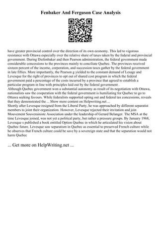 Fenbaker And Ferguson Case Analysis
have greater provincial control over the direction of its own economy. This led to vigorous
resistance with Ottawa especially over the relative share of taxes taken by the federal and provincial
government. During Diefenbaker and then Pearson administration, the federal government made
considerable concessions to the provinces mainly to conciliate Quebec. The provinces received
sixteen percent of the income, corporation, and succession taxes gather by the federal government
in late fifties. More importantly, the Pearson g yielded to the constant demand of Lesage and
Levesque for the right of provinces to opt out of shared cost program in which the federal
government paid a percentage of the costs incurred by a province that agreed to establish a
particular program in line with principles laid out by the federal government .
Although Quebec government won a substantial autonomy as result of its negotiation with Ottawa,
nationalists saw the cooperation with the federal government is humiliating for Quebec to go to
Ottawa seeking favours. While federalists supported opting out and federal tax concessions, reveals
that they demonstrated the ... Show more content on Helpwriting.net ...
Shortly after Levesque resigned from the Liberal Party, he was approached by different separatist
members to joint their organization. However, Levesque rejected their invitation and join
Mouvement Souverainiste Association under the leadership of Gerard Belanger. The MSA at the
time Levesque joined, was not yet a political party, but rather a pressure groups. By January 1968,
Levesque s published a book entitled Option Quebec in which he articulated his vision about
Quebec future. Levesque saw separatism in Quebec as essential to preserved French culture while
he observes that French culture could be save by a sovereign state and that the separation would not
harm Quebec
... Get more on HelpWriting.net ...
 