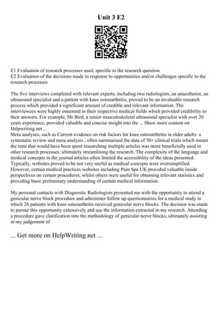 Unit 3 E2
E1 Evaluation of research processes used, specific to the research question
E2 Evaluation of the decisions made in response to opportunities and/or challenges specific to the
research processes
The five interviews completed with relevant experts, including two radiologists, an anaesthetist, an
ultrasound specialist and a patient with knee osteoarthritis, proved to be an invaluable research
process which provided a significant amount of credible and relevant information. The
interviewees were highly esteemed in their respective medical fields which provided credibility to
their answers. For example, Mr Bird, a senior musculoskeletal ultrasound specialist with over 20
years experience, provided valuable and concise insight into the ... Show more content on
Helpwriting.net ...
Meta analyses, such as Current evidence on risk factors for knee osteoarthritis in older adults: a
systematic review and meta analysis , often summarised the data of 50+ clinical trials which meant
the time that would have been spent researching multiple articles was more beneficially used in
other research processes, ultimately streamlining the research. The complexity of the language and
medical concepts in the journal articles often limited the accessibility of the ideas presented.
Typically, websites proved to be not very useful as medical concepts were oversimplified.
However, certain medical practices websites including Pain Spa UK provided valuable inside
perspectives on certain procedures, whilst others were useful for obtaining relevant statistics and
providing basic preliminary understanding of certain medical information.
My personal contacts with Diagnostic Radiologists presented me with the opportunity to attend a
genicular nerve block procedure and administer follow up questionnaires for a medical study in
which 26 patients with knee osteoarthritis received genicular nerve blocks. The decision was made
to pursue this opportunity extensively and use the information extracted in my research. Attending
a procedure gave clarification into the methodology of genicular nerve blocks, ultimately assisting
in my judgement of
... Get more on HelpWriting.net ...
 