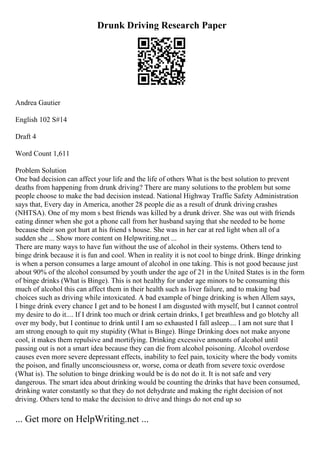 Drunk Driving Research Paper
Andrea Gautier
English 102 S#14
Draft 4
Word Count 1,611
Problem Solution
One bad decision can affect your life and the life of others What is the best solution to prevent
deaths from happening from drunk driving? There are many solutions to the problem but some
people choose to make the bad decision instead. National Highway Traffic Safety Administration
says that, Every day in America, another 28 people die as a result of drunk driving crashes
(NHTSA). One of my mom s best friends was killed by a drunk driver. She was out with friends
eating dinner when she got a phone call from her husband saying that she needed to be home
because their son got hurt at his friend s house. She was in her car at red light when all of a
sudden she ... Show more content on Helpwriting.net ...
There are many ways to have fun without the use of alcohol in their systems. Others tend to
binge drink because it is fun and cool. When in reality it is not cool to binge drink. Binge drinking
is when a person consumes a large amount of alcohol in one taking. This is not good because just
about 90% of the alcohol consumed by youth under the age of 21 in the United States is in the form
of binge drinks (What is Binge). This is not healthy for under age minors to be consuming this
much of alcohol this can affect them in their health such as liver failure, and to making bad
choices such as driving while intoxicated. A bad example of binge drinking is when Allem says,
I binge drink every chance I get and to be honest I am disgusted with myself, but I cannot control
my desire to do it.... If I drink too much or drink certain drinks, I get breathless and go blotchy all
over my body, but I continue to drink until I am so exhausted I fall asleep.... I am not sure that I
am strong enough to quit my stupidity (What is Binge). Binge Drinking does not make anyone
cool, it makes them repulsive and mortifying. Drinking excessive amounts of alcohol until
passing out is not a smart idea because they can die from alcohol poisoning. Alcohol overdose
causes even more severe depressant effects, inability to feel pain, toxicity where the body vomits
the poison, and finally unconsciousness or, worse, coma or death from severe toxic overdose
(What is). The solution to binge drinking would be is do not do it. It is not safe and very
dangerous. The smart idea about drinking would be counting the drinks that have been consumed,
drinking water constantly so that they do not dehydrate and making the right decision of not
driving. Others tend to make the decision to drive and things do not end up so
... Get more on HelpWriting.net ...
 