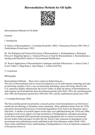 Bioremediation Methods for Oil Spills
Bioremediation Methods for Oil Spills
Contents
I. Introduction
II. History of Bioremediation 1. Courtship Period (Pre 1989) 2. Honeymoon Period (1989 1991) 3.
Establishment Period (since 1992)
III. The Biological and Chemical Processes of Bioremediation 1. Biodegradation a. Biological
Process b. Degrading Species c. Chemical Process d. Need for Bioremediation 2. Bioremediation a.
Seeding with Microbial Cultures b. Environmental Modification
IV. Recent Applications of Bioremediation Techniques and their Effectiveness 1. Amoco Cadiz 2.
Exxon Valdez 3. Mega Borg 4. Apex Barges 5. Arabian Gulf War
V. Conclusion
Bibliography
Bioremediation Methods ... Show more content on Helpwriting.net ...
The story of bioremediation and its recent development as an oil spill response technology provides
an interesting example of how a new environmental technology comes into being. Based on the
U.S. experience (highly influenced by the Exxon Valdez oil spill), the history of bioremediation in
spill response can be divided into three development periods (after Hoff, 1993): the courtship period
until 1989, the honeymoon period from 1989 until 1991, and the establishment period since 1992.
1. Courtship Period (pre 1989)
The first courtship period was primarily a research period, when bioremediation was little known
outside the microbiology or hazardous waste community. Many published articles from the 1970s
and earlier documented the process of microbial degradation of oil, both in the laboratory and in
field trials. A number of scientific papers on this topic were published during the 1970s and 1980s,
including several review papers covering mechanisms of biodegradation, and papers presenting
results from controlled field experiments measuring degradation rates in various environments.
Several studies following major oil spills like the Amoco Cadiz measured oil degradation in the
environment and confirmed previously published results from laboratory studies (Hoff, 1993).
These works established a basic understanding of biodegradation of oil as an important component
of the process known as
 