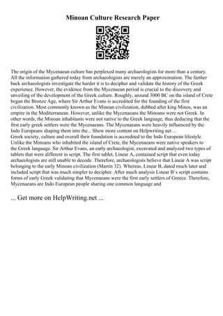 Minoan Culture Research Paper
The origin of the Mycenaean culture has perplexed many archaeologists for more than a century.
All the information gathered today from archaeologists are merely an approximation. The farther
back archaeologists investigate the harder it is to decipher and validate the history of the Greek
experience. However, the evidence from the Mycenaean period is crucial to the discovery and
unveiling of the development of the Greek culture. Roughly, around 3000 BC on the island of Crete
began the Bronze Age, where Sir Arthur Evans is accredited for the founding of the first
civilization. Most commonly known as the Minoan civilization, dubbed after king Minos, was an
empire in the Mediterranean. However, unlike the Mycenaeans the Minoans were not Greek. In
other words, the Minoan inhabitants were not native to the Greek language, thus deducing that the
first early greek settlers were the Mycenaeans. The Mycenaeans were heavily influenced by the
Indo Europeans shaping them into the... Show more content on Helpwriting.net ...
Greek society, culture and overall their foundation is accredited to the Indo European lifestyle.
Unlike the Minoans who inhabited the island of Crete, the Mycenaeans were native speakers to
the Greek language. Sir Arthur Evans, an early archaeologist, excavated and analyzed two types of
tablets that were different in script. The first tablet, Linear A, contained script that even today
archaeologists are still unable to decode. Therefore, archaeologists believe that Linear A was script
belonging to the early Minoan civilization (Martin 32). Whereas, Linear B, dated much later and
included script that was much simpler to decipher. After much analysis Linear B`s script contains
forms of early Greek validating that Mycenaeans were the first early settlers of Greece. Therefore,
Mycenaeans are Indo European people sharing one common language and
... Get more on HelpWriting.net ...
 