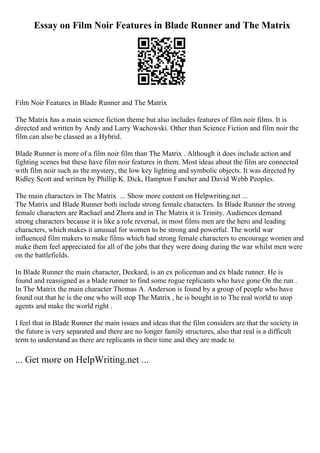 Essay on Film Noir Features in Blade Runner and The Matrix
Film Noir Features in Blade Runner and The Matrix
The Matrix has a main science fiction theme but also includes features of film noir films. It is
directed and written by Andy and Larry Wachowski. Other than Science Fiction and film noir the
film can also be classed as a Hybrid.
Blade Runner is more of a film noir film than The Matrix . Although it does include action and
fighting scenes but these have film noir features in them. Most ideas about the film are connected
with film noir such as the mystery, the low key lighting and symbolic objects. It was directed by
Ridley Scott and written by Phillip K. Dick, Hampton Fancher and David Webb Peoples.
The main characters in The Matrix ... Show more content on Helpwriting.net ...
The Matrix and Blade Runner both include strong female characters. In Blade Runner the strong
female characters are Rachael and Zhora and in The Matrix it is Trinity. Audiences demand
strong characters because it is like a role reversal, in most films men are the hero and leading
characters, which makes it unusual for women to be strong and powerful. The world war
influenced film makers to make films which had strong female characters to encourage women and
make them feel appreciated for all of the jobs that they were doing during the war whilst men were
on the battlefields.
In Blade Runner the main character, Deckard, is an ex policeman and ex blade runner. He is
found and reassigned as a blade runner to find some rogue replicants who have gone On the run .
In The Matrix the main character Thomas A. Anderson is found by a group of people who have
found out that he is the one who will stop The Matrix , he is bought in to The real world to stop
agents and make the world right .
I feel that in Blade Runner the main issues and ideas that the film considers are that the society in
the future is very separated and there are no longer family structures, also that real is a difficult
term to understand as there are replicants in their time and they are made to
... Get more on HelpWriting.net ...
 